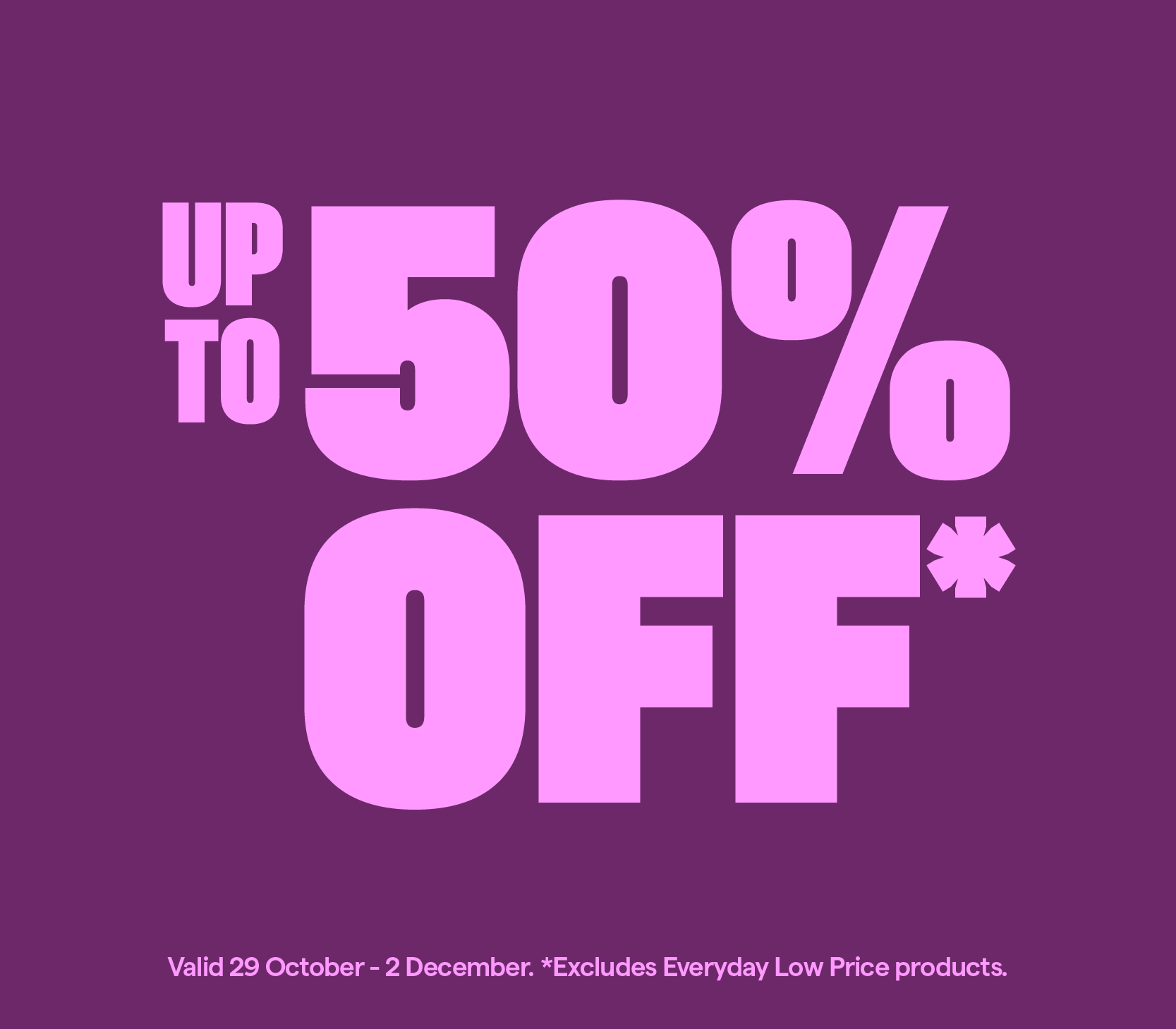 Up to 50% off* Excludes Everyday Low Price products.