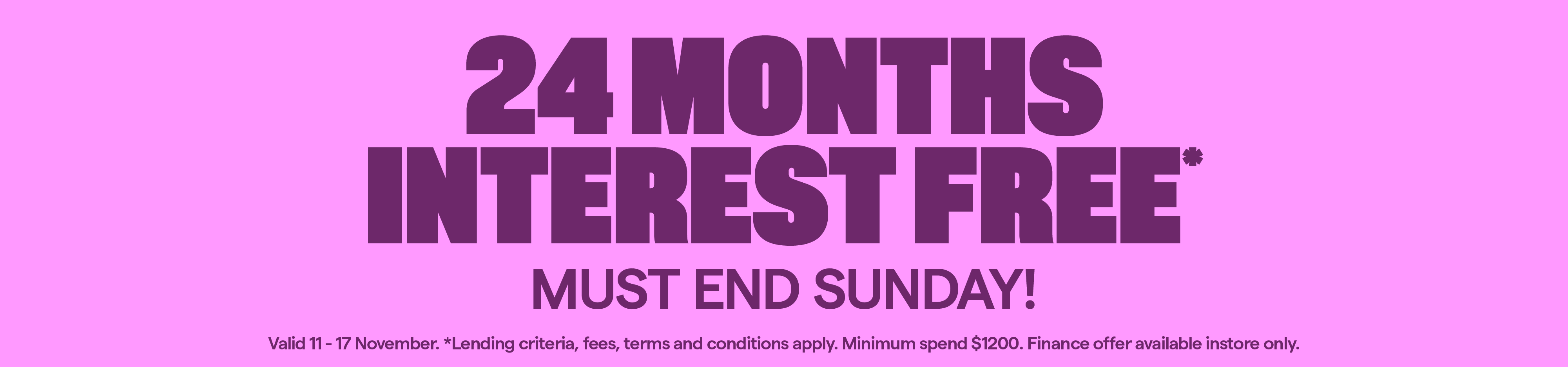 24 Months Interest Free* Lending criteria, fees, T&Cs apply. Minimum spend $1200. Valid 11-17 November.