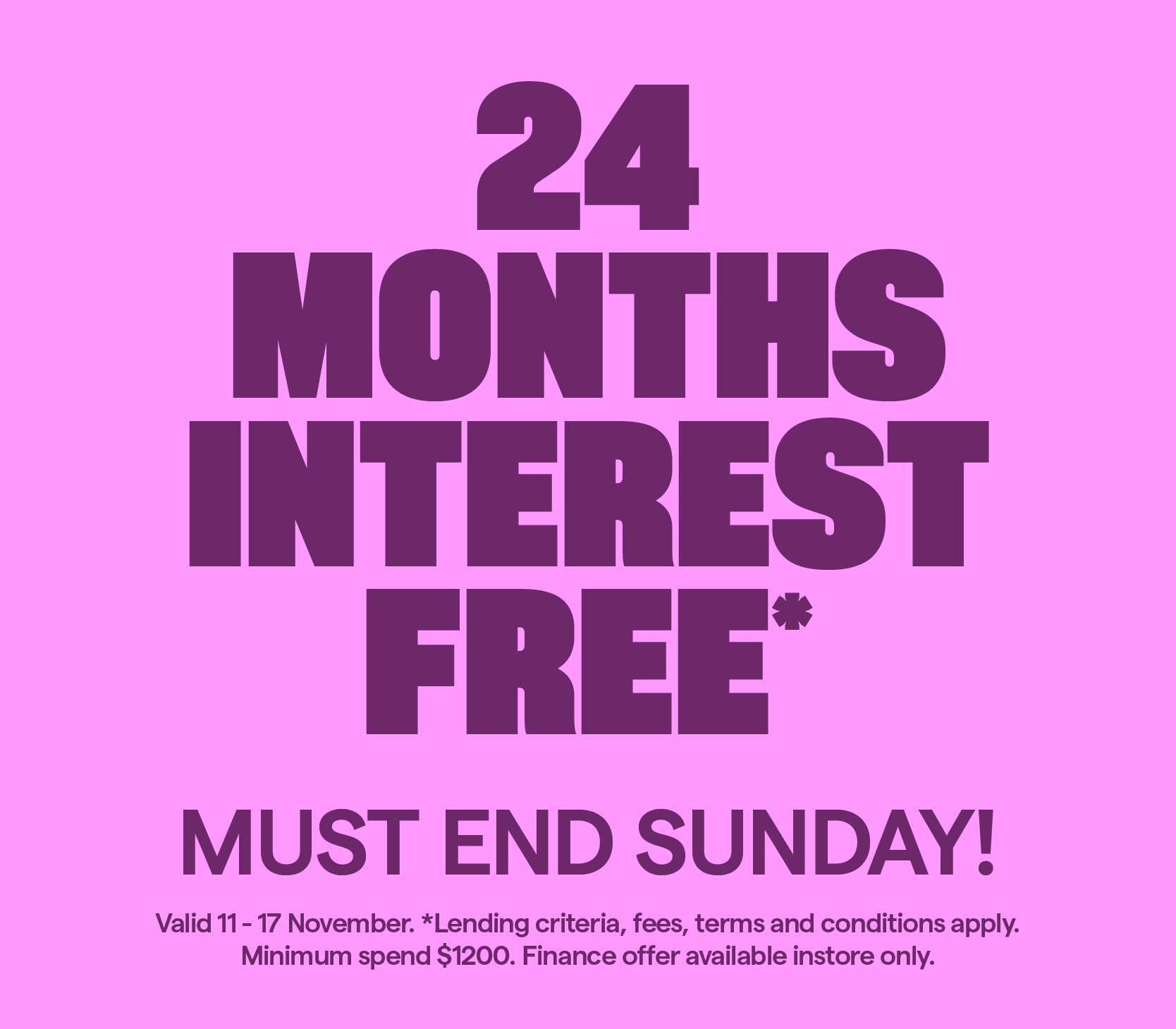 24 Months Interest Free* Lending criteria, fees, T&Cs apply. Minimum spend $1200. Valid 11-17 November.