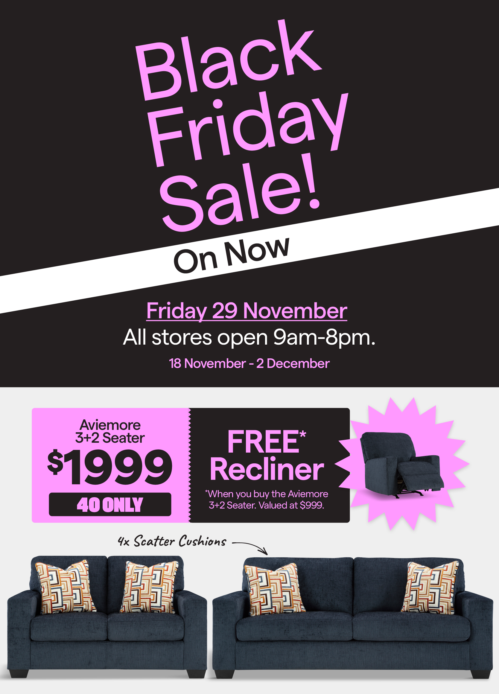 Black Friday sale valid 18 November - 2 December. Get the Aviemore recliner free* when you buy the Aviemore 3+2 seater for $1999. 40 only.