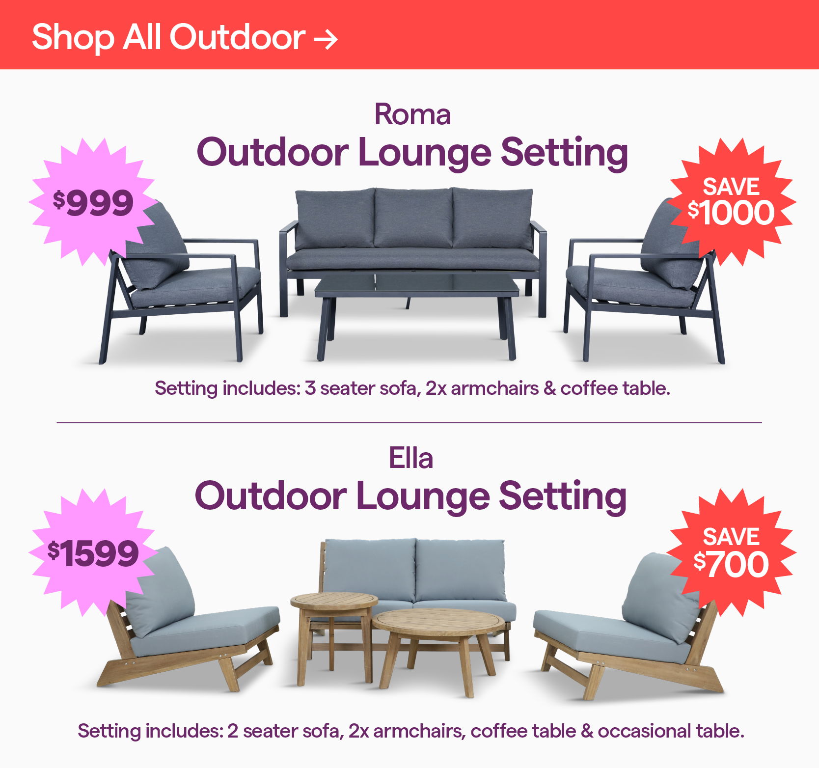 Shop all outdoor here. Roma Outdoor Lounge Setting (4 piece) $999, save $1000. Ella Outdoor Lounge Setting (5 piece) $1599, save $700.