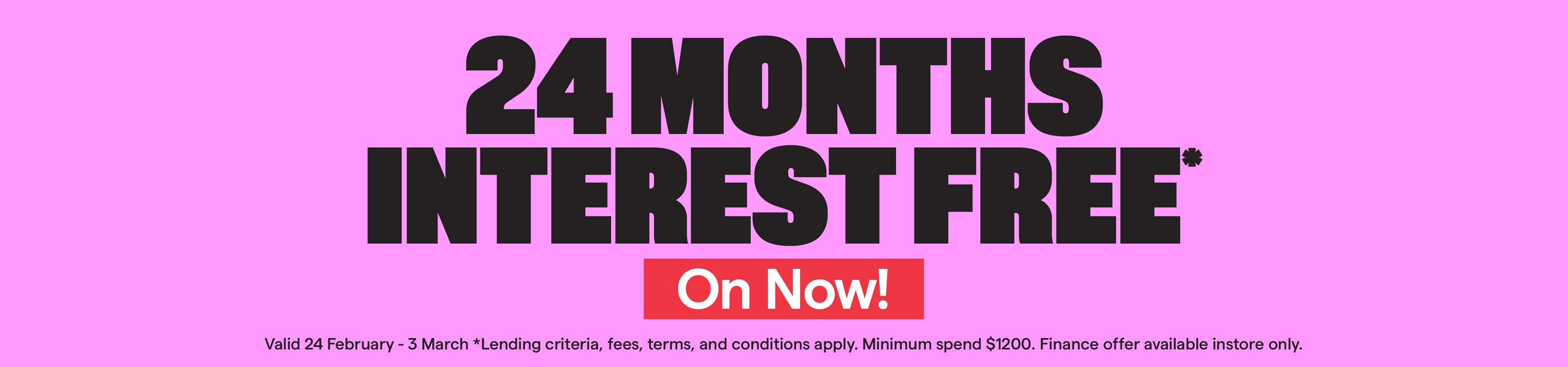 24 months interest free* Valid 24 February-3 March. T&Cs apply.