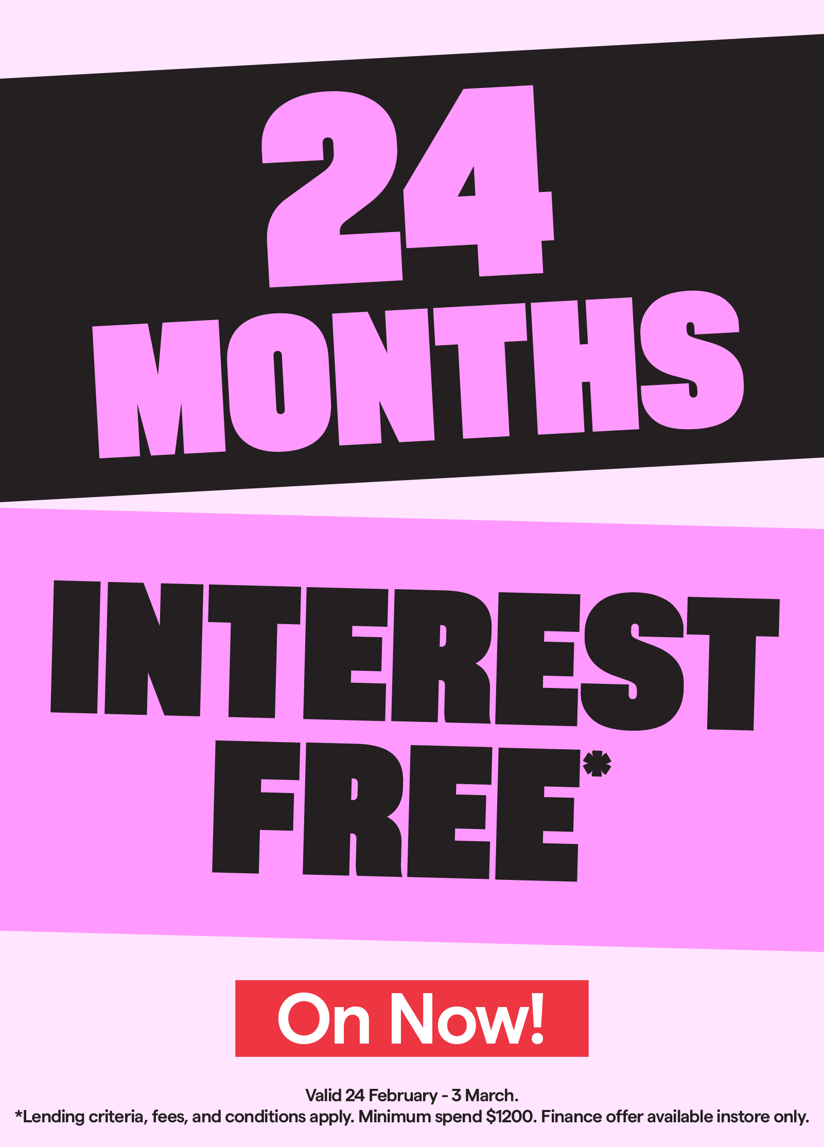 24 months interest free* Valid 24 February-3 March. T&Cs apply.